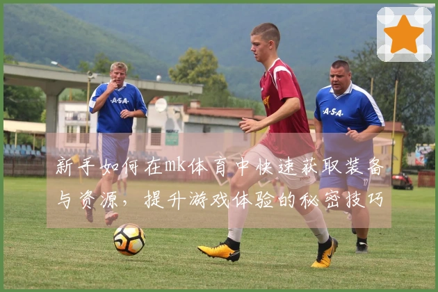 新手如何在mk体育中快速获取装备与资源，提升游戏体验的秘密技巧