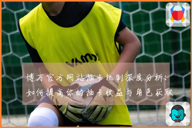 博万官方网站抽卡机制深度分析：如何提高你的抽卡收益与角色获取率