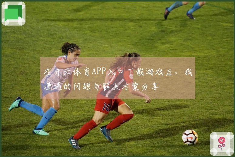 在开云体育APP入口下载游戏后，我遭遇的问题与解决方案分享