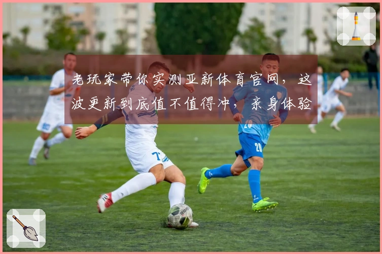 老玩家带你实测亚新体育官网，这波更新到底值不值得冲，亲身体验告诉你