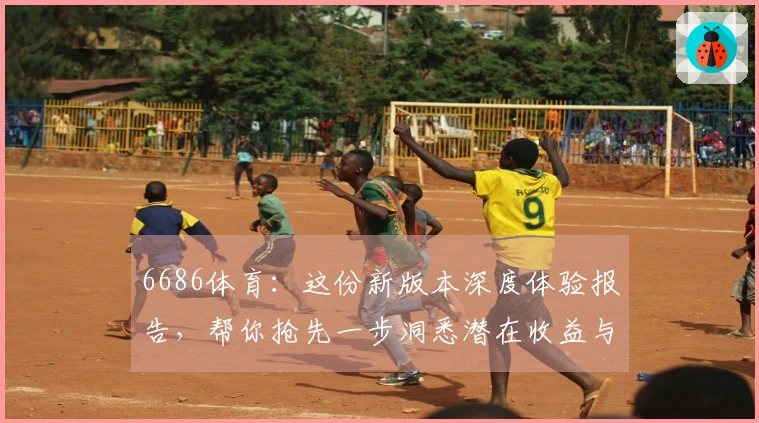 6686体育：这份新版本深度体验报告，帮你抢先一步洞悉潜在收益与全新玩法！